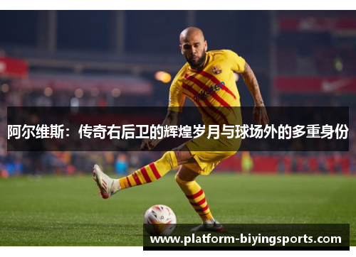 阿尔维斯：传奇右后卫的辉煌岁月与球场外的多重身份