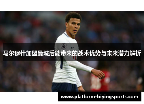 马尔穆什加盟曼城后能带来的战术优势与未来潜力解析