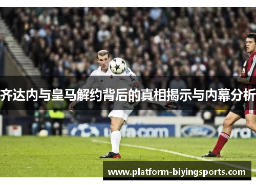 齐达内与皇马解约背后的真相揭示与内幕分析